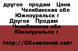 другое - продам › Цена ­ 5 000 - Челябинская обл., Южноуральск г. Другое » Продам   . Челябинская обл.,Южноуральск г.